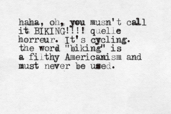 haha, oh, you musn't call it BIKING!!!! quelle horreur. It's cycling. the word "biking" is a filthy Americanism and must never be used.