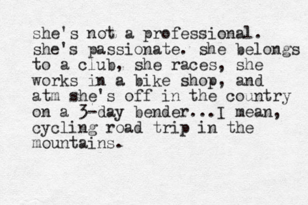 she's not a professional. she's passionate. she belongs to a club, she races, she works in a bike shop, and atm she's off in the country on a 3-day be der n ...I mean, cycling road trip in the mountains.
