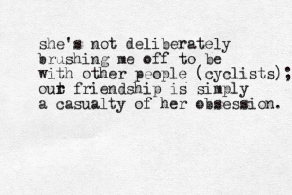 she's not deliberately brushing me off to be with other people (cyclists); out r r friendship is simply a casualty of her obsession. 