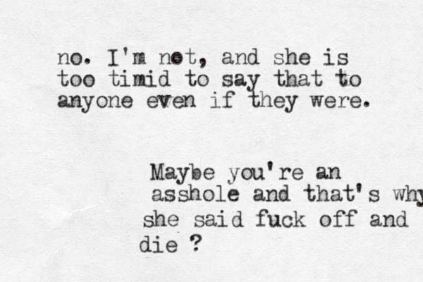 Maybe you're an asshole and that's why she said fuck off and die ? no. I'm not, and she is too timid to say that to anyone even if they were. 