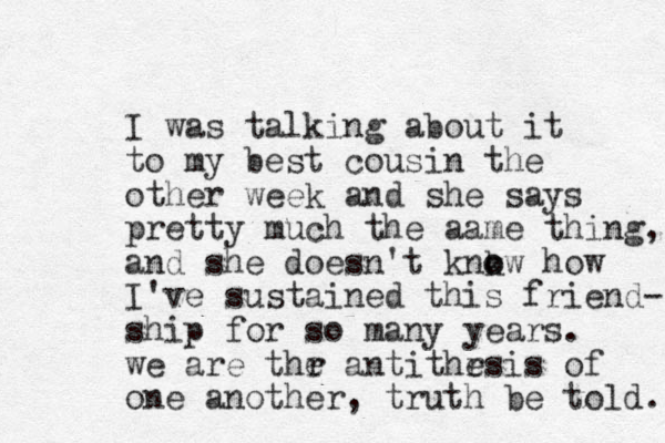 I was talking about it to my best cousin the other week and she says pretty much the aame thing, and she doesn't knkw o o how I've sustained this friend- ship for so many years. we are thr e antithr esis of one another, truth be told. 