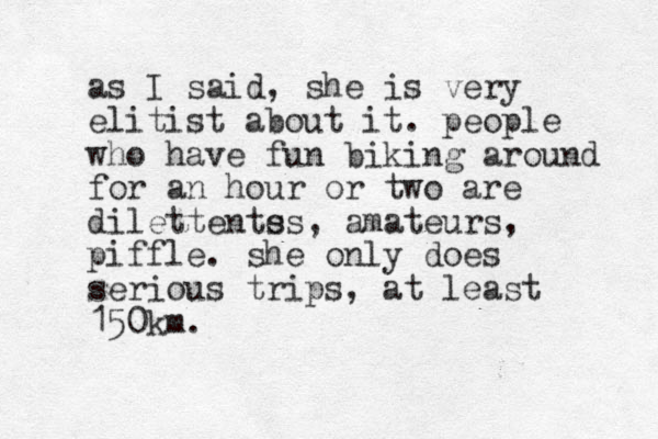 as I said, she is very elitist about it. people who have fun biking around for an hour or two are dilettents es, amateurs, piffle. she only does serious trips, at least 150km.