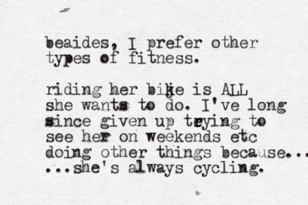beaides, I prefer other types of fitness. riding her bije is k k ALL she wants to do. I've long since given up teying to r r see her on weekends etc doing other things because... ...she's always cycling. 