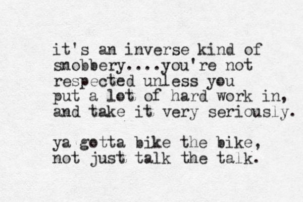 it's an inverse kind of snobbery....you're not respected unless you put a lot of hard work in, and take it very seriously. ya gotta bike the bike, not just talk the talk. 