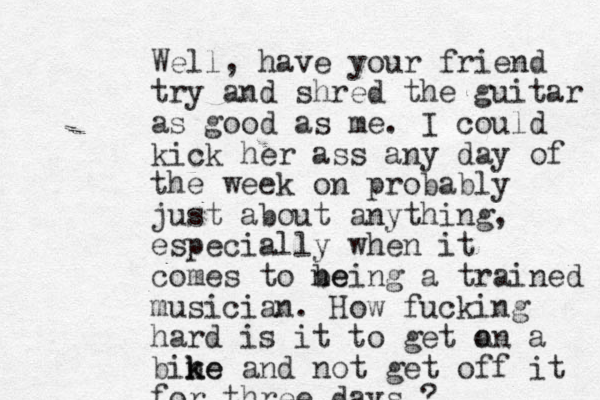 Well, have your friend try and shred the guitar as good as me. I could kick her ass any day of the week on probably just about anything, especially when it comes to ne being a trained musician. How fucking hard is it to get a on a bine k ke and not get off it for three days ?