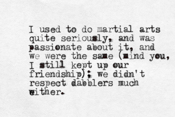 I used to do martial arts quite seriously, and was passionate about it, and we were the same (mind you, I still kept up our friendship). ; we didn't respect dabblers much w e either.