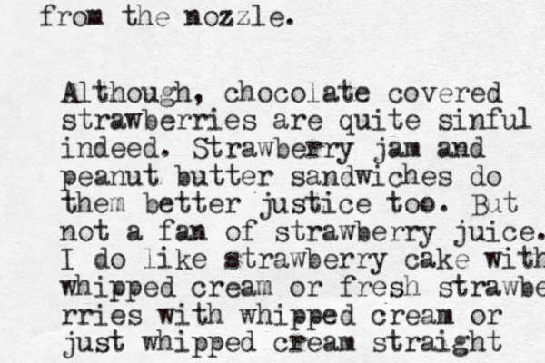 Although, chocolate covered strawberries are quite sinful indeed. Strawberry jam and peanut butter sandwiches do them better justice too. But not a fan of strawberry juice. I do like strawberry cake with whipped cream or fresh strawber rries with whipped cream or just whipped cream straight from the nozzle. 