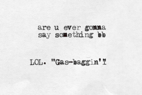 are u ever gonna say something bb LOL. "Gas-baggin'l "