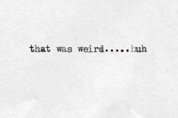 that was weird.....huh