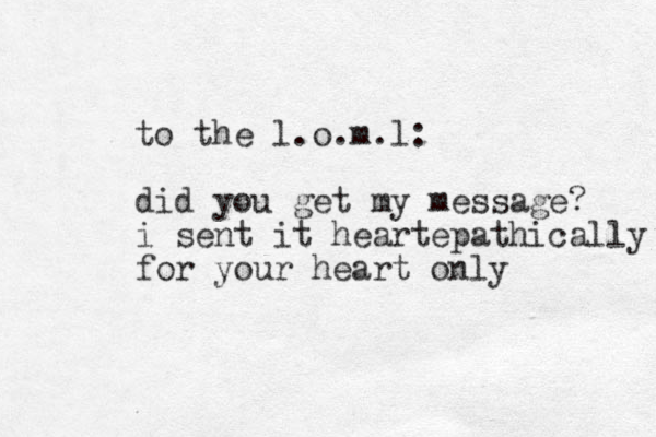 to the l.o.m.l: did you get my message? i sent it heartepathically for your heart only 