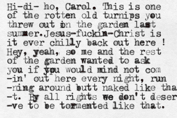 Hi-di- ho, Carol. This is one of the rotten old turnips you threw out o in the garden last summer. Jesus-fuckin-Christ is it ever chilly back out here ! Hey, yeah, so me and the rest of the garden wanted to ask you if tp you would mind not com -in' out here every night, run -ning around butt naked like that -t. By all rights ee we don't deserve -ve to be tormented like that. 