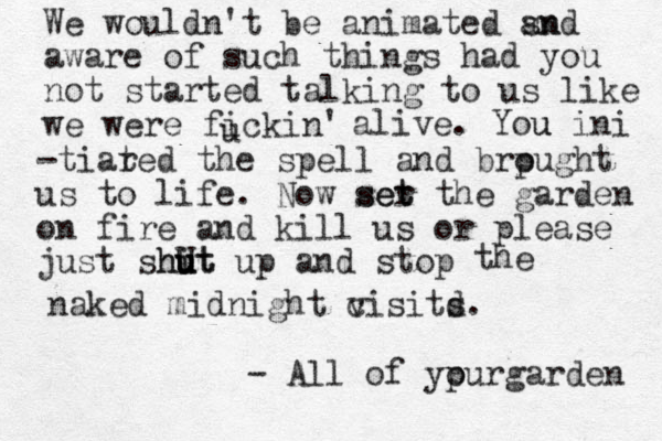 We wouldn't be animated sn and aware of such things had you not started talking to us like we were fickin' u alive. You u ini -tiar ted the spell and brpught o us to life. Now ser t set the garden on fire and kill us or please just shit u hut u U up and stop the naked midnight c visitd s. - All of ypur o garden 