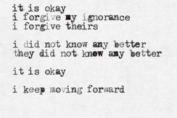it is okay i forgive my ignorance i forgive theirs i did not know any better they did not know any better it is okay i keep moving forward