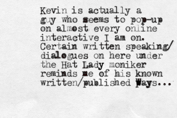 Kevin is actually a guy who seems to pop-up on almost every online interactive I am on. Certain written speaking/ dialogues on here under the Hat Lady y moniker reminds me of his known written/published p way w W ys... 