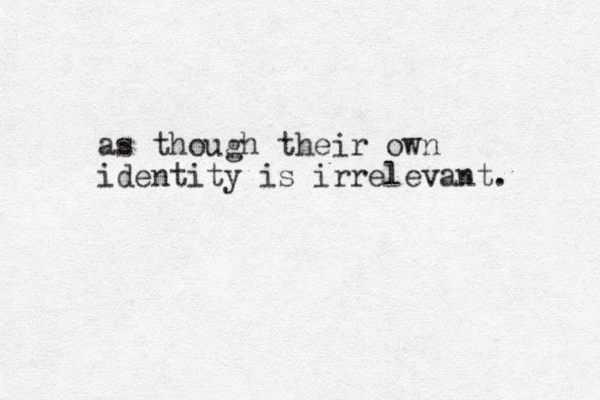 as though their own identity is irrelevant. 