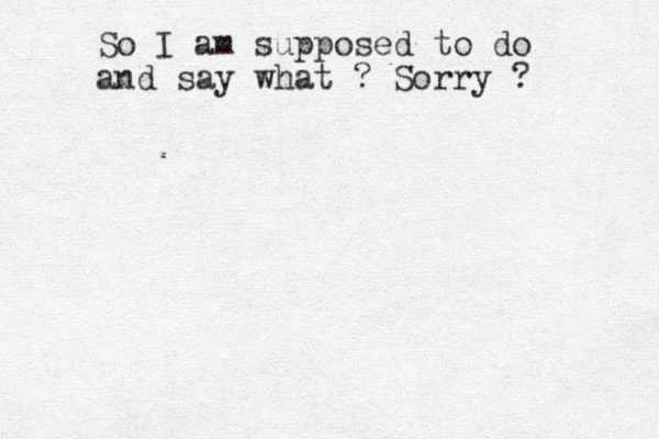 So I am supposed to do and say what ? Sorry ? 