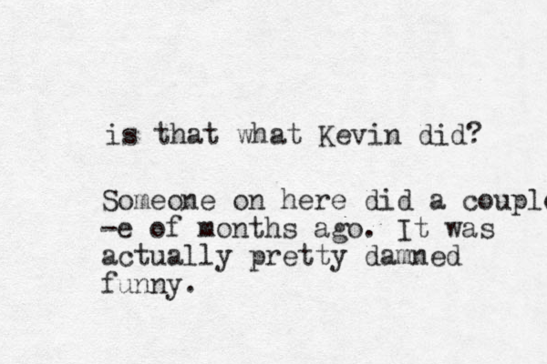 is that what Kevin did? Someone on here did a couple -e of months ago. It was actually pretty damned funny. 