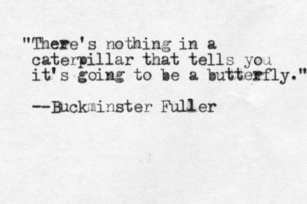 "There's nothing in a caterpillar that tells you it's going to be a butterfly." --Buckminster Fuller