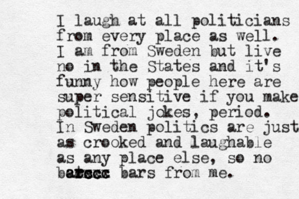 I laugh at all politicians from ever y place as well. I am from Sweden but live no in the States and it's funny how people here are super sensitive if you make political jokes, period. In Sweden politics are just as crooked and laughable as any place else, so no bat r rs ars cccc ccc ccc xxx bars from me. 