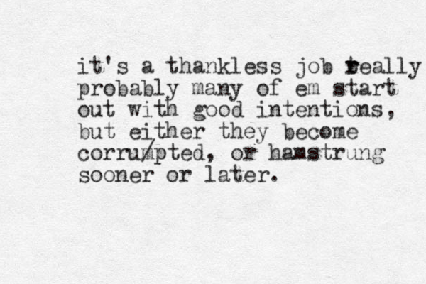 it's a thankless job teally r r probably many of em start out with good intentions, but either they become corrumpted /p , or hamstrung sooner or later. 