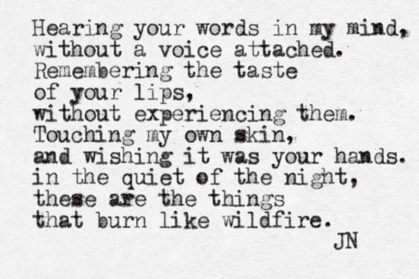 Hearing your words in my mind, without a voice attached. Remembering the taste of your lips, without experiencing them. Touching my own skin, and wishing it was your hands. in the quiet of the night, these are the things that burn like wildfire. JN 