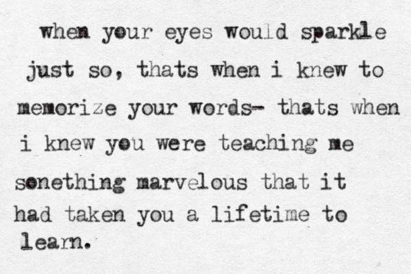 when your eyes would sparkle just so, thats when i knew to memorize your words- thats when i knew you were teaching me sonething marvelous that it had taken you a lifetime to learn. 