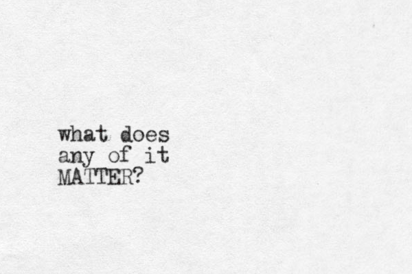 what does any of it MATTER?