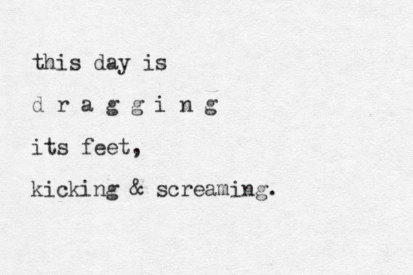 this day is d r a g g i n g its feet, kicking & screaming. 