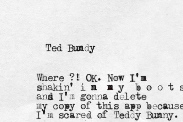 Ted Bundy Where ?! OK. Now I'm shakin' i m n m y b o o t s ans d I'm gonna delete my copy of this app because I'm scared of Teddy Bunny. 