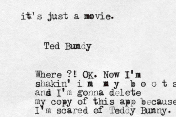 Ted Bundy Where ?! OK. Now I'm shakin' i m n m y b o o t s ans d I'm gonna delete my copy of this app because I'm scared of Teddy Bunny. it's just a movie. 