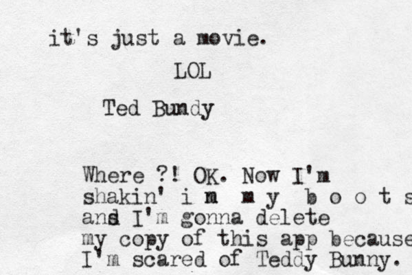 Ted Bundy Where ?! OK. Now I'm shakin' i m n m y b o o t s ans d I'm gonna delete my copy of this app because I'm scared of Teddy Bunny. it's just a movie. LOL