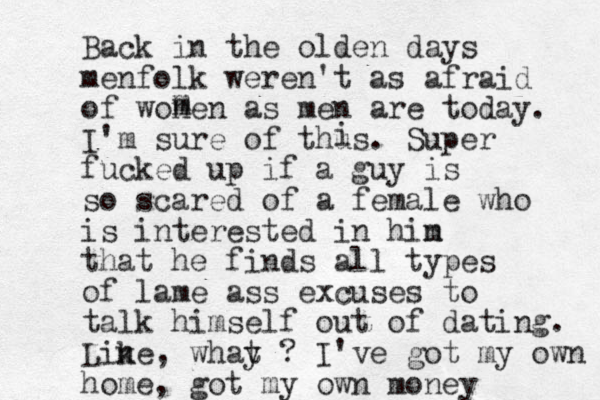 Back in the olden days menfolk weren't as afraid of wonen as men are today. I'm sure of thus. Super fucked up if a guy is so scared of a female who is interested in hin m that he finds all types of lame ass excuses to talk himself out of dating. Line, whay t ? k I've got my own home, got my own money m m i 
