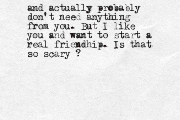 and actually probably don't need anything from you. But I like you and want to start a real friendhip. Is that so scary ? 