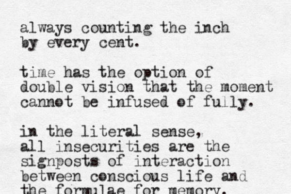 always counting the inch by every cent. time has the option of double vision that the moment cannot be infused of fully. in the literal sense, all insecurities are the signposts of interaction between conscious life and the formulae for memory.