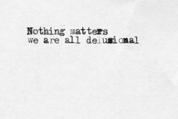 Nothing matters we are all delusional 
