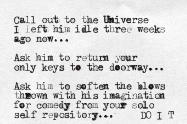 Call out to the Universe I left him idle three weeks ago now... Ask him to return your only keys to the doorway... Ask him to soften the blows the rown with his imagination for comedy from your solo self repository... DO I T 