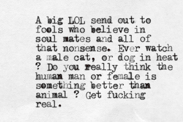 A big LOL send out to fools who believe in soul mates and all of that nonsense. Ever watch a male cat, or dog in heat ? Do you really think the human man or female is something better than animal ? Get fucking real.