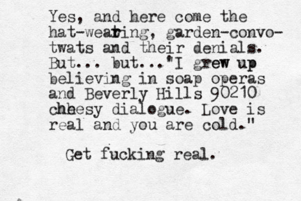 Yes, and here come the hat-weat r ring, garden-convo- twats and their denials. But... but... I grew ' " ew up up believing in soap operas and Beverly Hills 90210 chh heesy dialogue. Love is real and you are cold." Get fucking real.