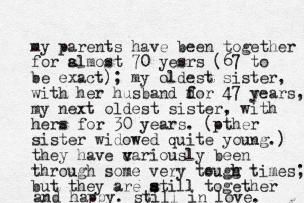 my parents have been together for slmost a 70 yesrs (67 to be exact); my oldest sister, with her husband dor f f 47 years, my next oldest sister, with hers for 30 years. (pther o sister widowed quite young.) they have cariously v v been through some very tougg h h times; but they are atill s s together and happy. still in love. 