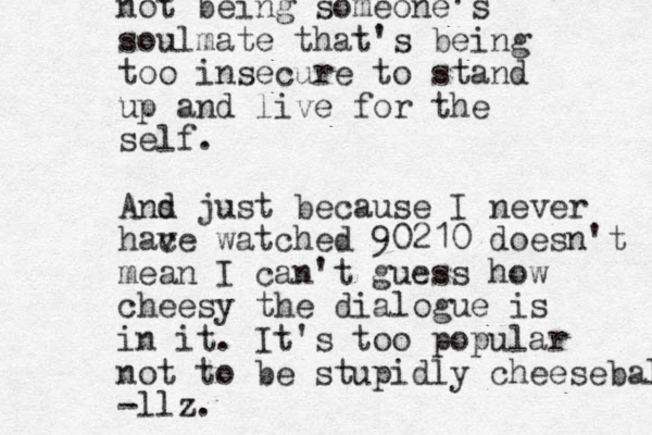 not being someone's soulmate that's being too insecure to stand up and live for the self. And s d just because I never hac ve watched 90210 doesn't mean I can't guess how cheesy the dialogue is in it. It's too popular not to be stupidly cheeseball -llz.