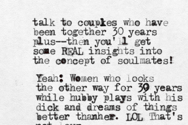 talk to coupkes l l who have been together 30 years plus--then you'll get some REAL insights into the concept of soulmates! Yeah: Women who looks the other way for 39 0 0 years while hubby plays with his dick and dreams of things better thanher. LOL That's not love r 