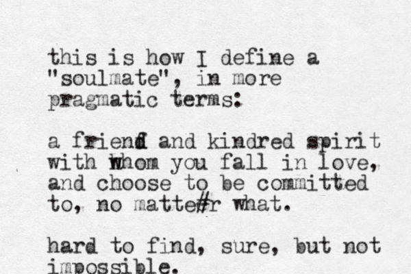 this is how I define a "soulmate", in more pragmatic terms: a frienf d d and kindred spirit with h w whom you fall in love, and choose to be committed to, no mattee r what. # hard to find, sure, ut b not impossible.