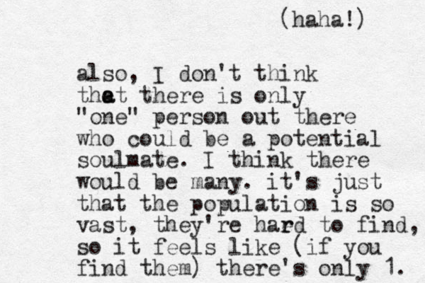 also, I don't think the a at there is only "one" person out there who could be a potential soulmate. I think there would be many. it's just that the population is so vast, they're haed r r to find, so it feels like (if you find them) there's only 1. (haha!) 