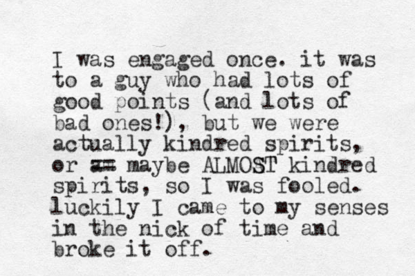 I was engaged once. it was to a guy who had lots of good points (and lots of bad ones!), but we were actually kindred spirits, or am == maybe ALMOAT S ST kindred spirits, so I was fooled. luckily I came to my senses in the nick of time and broke it off.