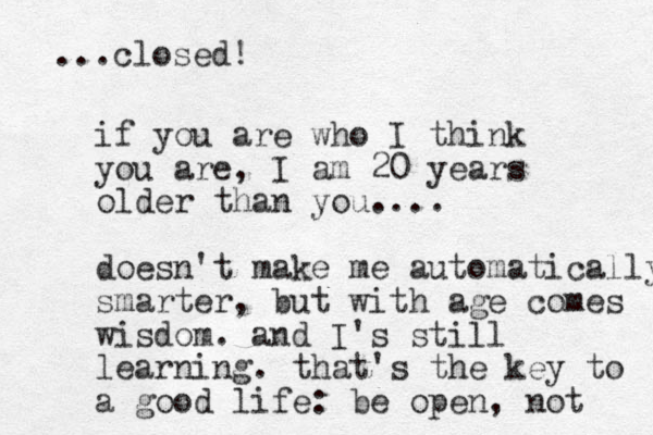 if you are who I think you are, I am 20 years older than you. ... doesn't make me automatically smarter , but with age comes wisdom. and I's still learning. that's the key to a good life: be open, not ...closed! 