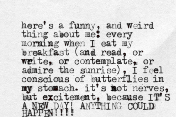 here's a funny, and weird thing about me: every morning when I eat my breakfast (and read, or wei r r te, or contemplate, or admire the sunrise), I feel conscious of butterflies in my stomach. it's bot n n nerves, but excitement, because IT'S A NEW DAY! ANYTHING COULD HAPPEN!!!! 