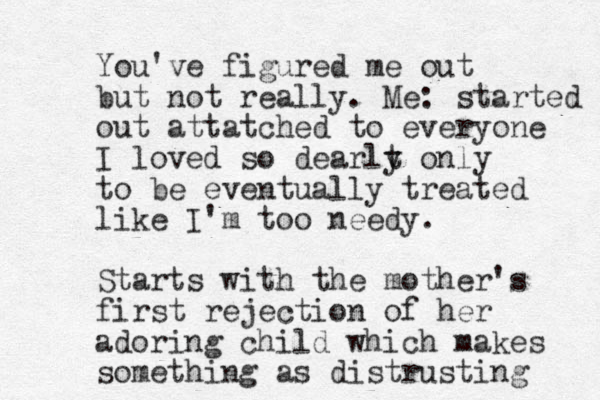 You've figured me out but not really. Me: started out attatched to everyone I loved so dearlt y only to be eventually treated like I'm too needy. Starts with the mother's first rejection of her adoring child which makes something as distrusting 