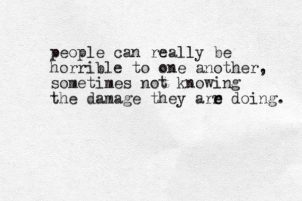 people can really be horrible to one another, sometimes not knowing the damage they arr e e doing. 