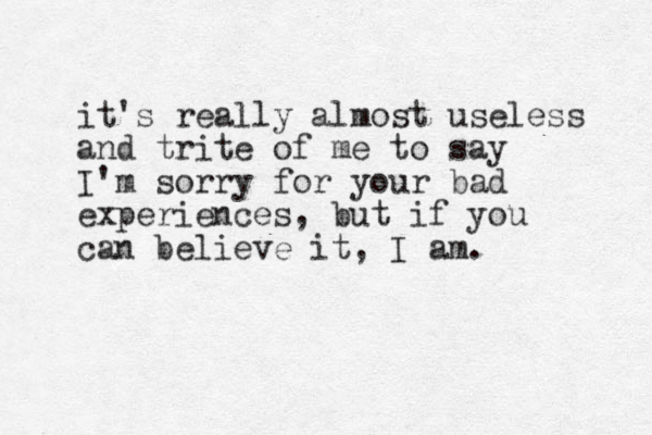 it's really almost useless and trite of me to say I'm sorry for your bad experiences, but if you can believe it, I am. 