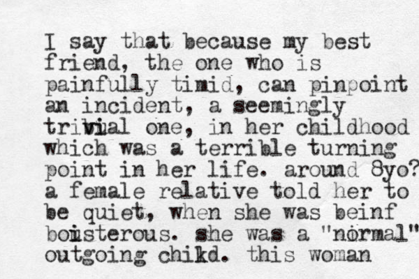 I say that because my best friend, the one who is painfully timid, can pinpoint an incident, a seemingly tribual v vi i one, in her childhood which was a terrible turning point in her life. around 8yo? a female relative told her to be quiet , when she was beinf bousterous i i . she was a " ir al" no m outgoing chikd l . this woman 